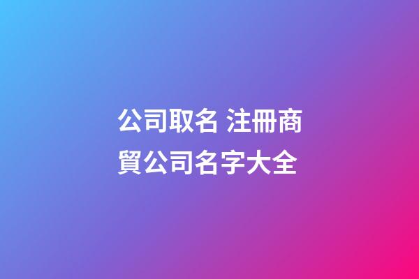 公司取名 注冊商貿公司名字大全-第1張-公司起名-玄機派